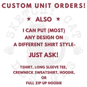 May include: A white graphic with dark red text that reads: CUSTOM UNIT ORDERS! ALSO I CAN PUT (MOST) ANY DESIGN ON A DIFFERENT SHIRT STYLE- JUST ASK! TSHIRT, LONG SLEEVE TEE, CREWNECK SWEATSHIRT, HOODIE, OR FULL ZIP UP HOODIE. A faint cat outline.