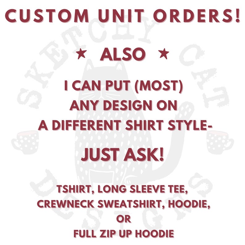 May include: A white graphic with dark red text that reads: CUSTOM UNIT ORDERS! ALSO I CAN PUT (MOST) ANY DESIGN ON A DIFFERENT SHIRT STYLE- JUST ASK! TSHIRT, LONG SLEEVE TEE, CREWNECK SWEATSHIRT, HOODIE, OR FULL ZIP UP HOODIE. A faint cat outline.