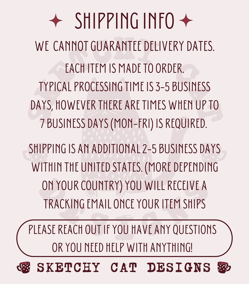 Peut inclure: Un graphique rose et blanc avec une illustration de chat et le texte "SHIPPING INFO" en lettres brunes et en gras. Le texte ci-dessous explique que les dates de livraison ne peuvent pas &ecirc;tre garanties, que chaque article est fabriqu&eacute; sur commande et que le d&eacute;lai de traitement est de 3 &agrave; 5 jours ouvrables, mais peut prendre jusqu'&agrave; 7 jours ouvrables. L'exp&eacute;dition prend 2 &agrave; 5 jours ouvrables suppl&eacute;mentaires en France. Le texte indique &eacute;galement qu'un e-mail de suivi sera envoy&eacute; une fois que l'article sera exp&eacute;di&eacute;. Le texte se termine par "PLEASE REACH OUT IF YOU HAVE ANY QUESTIONS OR YOU NEED HELP WITH ANYTHING!" et le texte "SKETCHY CAT DESIGNS" en lettres brunes.