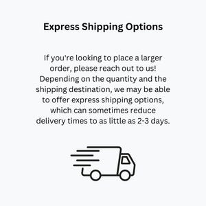 May include: Black and white illustration of a delivery truck with a fast shipping symbol. Text reads: Express Shipping Options. If you're looking to place a larger order, please reach out to us! Depending on the quantity and the shipping destination, we may be able to offer express shipping options, which can sometimes reduce delivery times to as little as 2-3 days.