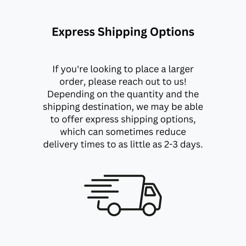 May include: Black and white illustration of a delivery truck with a fast shipping symbol. Text reads: Express Shipping Options. If you're looking to place a larger order, please reach out to us! Depending on the quantity and the shipping destination, we may be able to offer express shipping options, which can sometimes reduce delivery times to as little as 2-3 days.