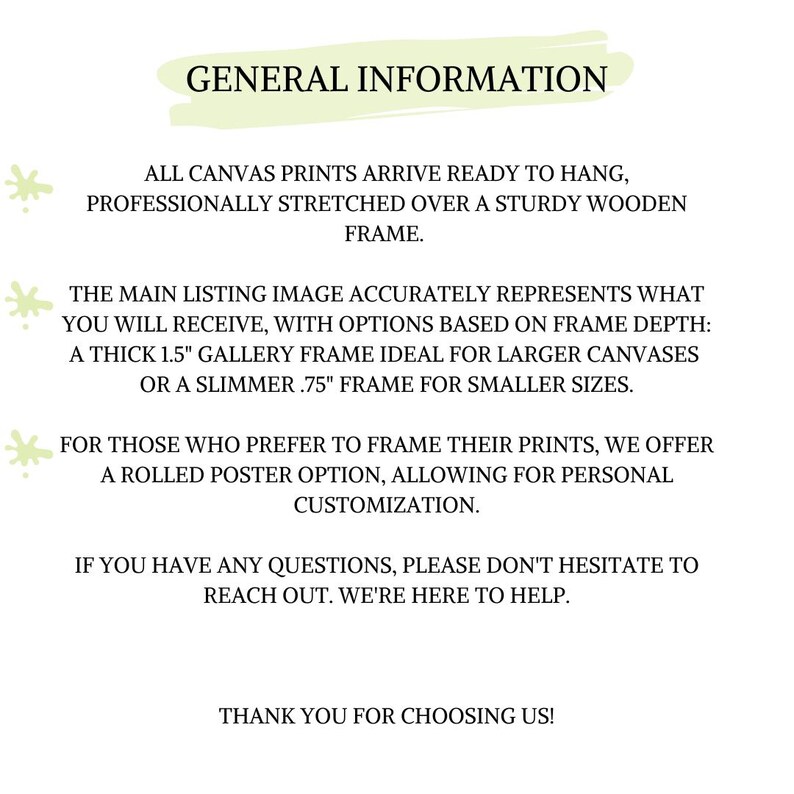 May include: General information about canvas prints. All canvas prints arrive ready to hang, professionally stretched over a sturdy wooden frame. The main listing image accurately represents what you will receive, with options based on frame depth: a thick 1.5 inch gallery frame ideal for larger canvases or a slimmer 0.75 inch frame for smaller sizes. For those who prefer to frame their prints, we offer a rolled poster option, allowing for personal customization. If you have any questions, please don't hesitate to reach out. We're here to help. Thank you for choosing us!