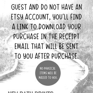May include: Black and white image of a wooden path winding through a forest. The text "IF YOU CHECK OUT AS A GUEST AND DO NOT HAVE AN ETSY ACCOUNT, YOU'LL FIND A LINK TO DOWNLOAD YOUR PURCHASE IN THE RECEIPT EMAIL THAT WILL BE SENT TO YOU AFTER PURCHASE." is displayed on the path. The text "NO PHYSICAL ITEMS WILL BE MAILED TO YOU." is displayed in a circle on the path. The text "NEW PATH PRINTS" is displayed at the bottom of the image.