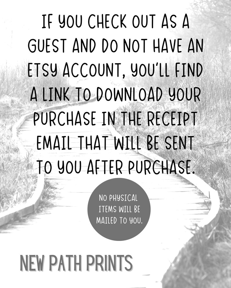 May include: Black and white image of a wooden path winding through a forest. The text "IF YOU CHECK OUT AS A GUEST AND DO NOT HAVE AN ETSY ACCOUNT, YOU'LL FIND A LINK TO DOWNLOAD YOUR PURCHASE IN THE RECEIPT EMAIL THAT WILL BE SENT TO YOU AFTER PURCHASE." is displayed on the path. The text "NO PHYSICAL ITEMS WILL BE MAILED TO YOU." is displayed in a circle on the path. The text "NEW PATH PRINTS" is displayed at the bottom of the image.