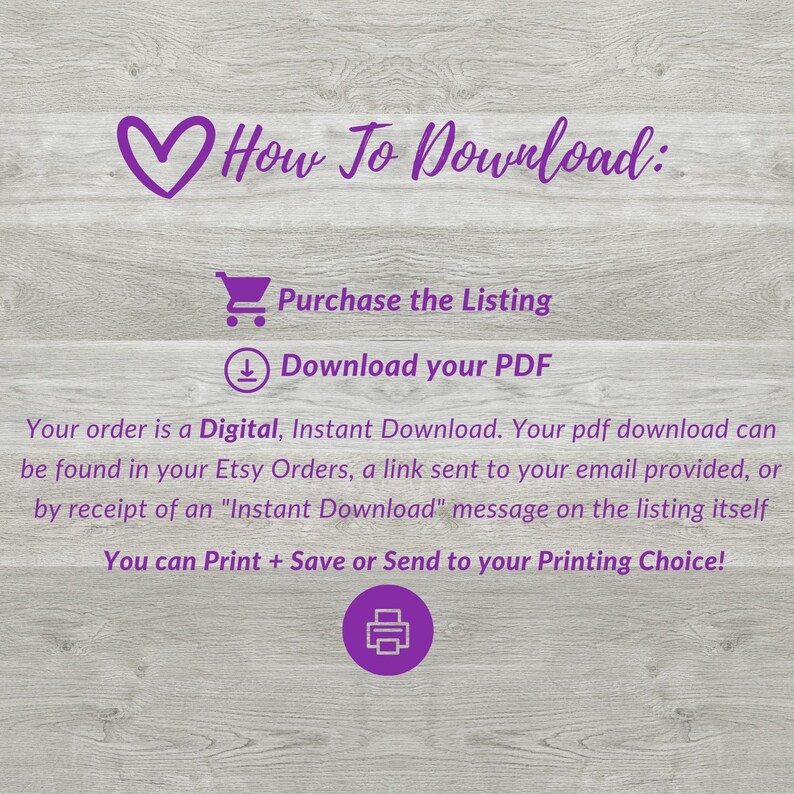 May include: Purple text on a woodgrain background with a heart, shopping cart, and download icon. The text reads "How To Download: Purchase the Listing Download your PDF".  The text below the icons reads "Your order is a Digital, Instant Download. Your pdf download can be found in your Etsy Orders, a link sent to your email provided, or by receipt of an "Instant Download" message on the listing itself. You can Print + Save or Send to your Printing Choice!"