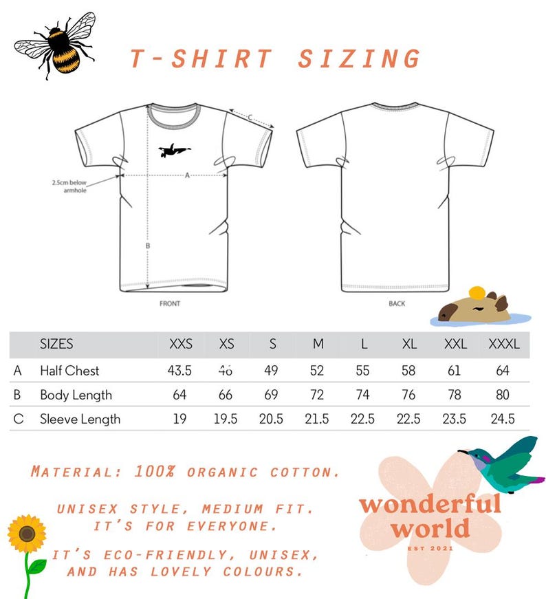 Puede incluir: Tabla de tallas de camiseta con medidas en pulgadas para la mitad del pecho, la longitud del cuerpo y la longitud de la manga. Las tallas van de XXS a XXXL. La tabla est&aacute; impresa sobre un fondo blanco con una ilustraci&oacute;n de abeja en la parte superior y una ilustraci&oacute;n de capibara en la parte inferior. El texto "T-shirt Sizing" est&aacute; impreso en naranja en la parte superior de la tabla. El texto "Material: 100% Organic Cotton." est&aacute; impreso debajo de la tabla. El texto "Unisex style, medium fit. It's for everyone. It's eco-friendly, unisex, and has lovely colours." est&aacute; impreso debajo de la descripci&oacute;n del material. El texto "wonderful world est 2021" est&aacute; impreso en un c&iacute;rculo rosa con una ilustraci&oacute;n de colibr&iacute;.