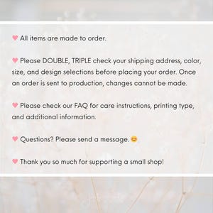 以下が含まれることがあります： 黒いテキストが書かれた白い情報グラフィック。テキストの内容: All items are made to order. Please DOUBLE, TRIPLE check your shipping address, color, size, and design selections before placing your order. Please check our FAQ for care instructions, printing type, and additional information. Questions? Please send a message. Thank you so much for supporting a small shop!