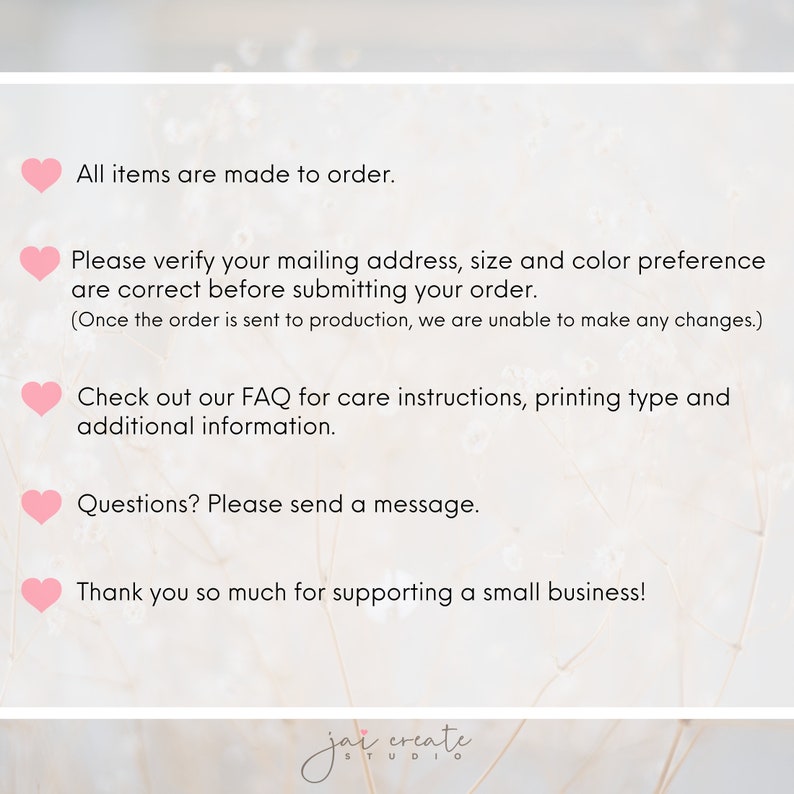 May include: Pink heart icons with text that reads: All items are made to order. Please verify your mailing address, size and color preference are correct before submitting your order. (Once the order is sent to production, we are unable to make any changes.) Check out our FAQ for care instructions, printing type and additional information. Questions? Please send a message. Thank you so much for supporting a small business!  jai create STUDIO