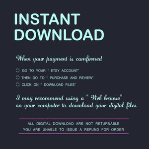 May include: A teal blue text graphic on a dark background that reads "INSTANT DOWNLOAD".  The text below explains how to download digital files after purchase.  The text reads: "When your payment is confirmed, go to your Etsy account, then go to purchase and review, click on download files. I may recommend using a "Web browse" on your computer to download your digital files. All digital downloads are not returnable. You are unable to issue a refund for order."