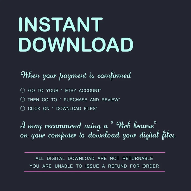 May include: A teal blue text graphic on a dark background that reads "INSTANT DOWNLOAD".  The text below explains how to download digital files after purchase.  The text reads: "When your payment is confirmed, go to your Etsy account, then go to purchase and review, click on download files. I may recommend using a "Web browse" on your computer to download your digital files. All digital downloads are not returnable. You are unable to issue a refund for order."