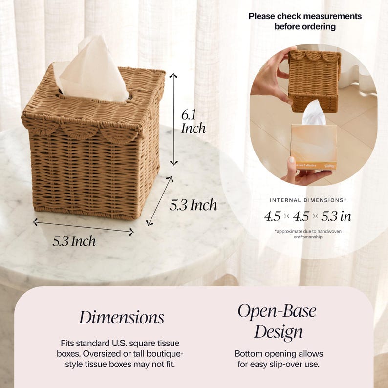 May include: A woven, square tissue box with a scalloped edge, measuring 5.3 inches on each side and 6.1 inches tall. The open-base design allows for easy slip-over use. Fits standard U.S. square tissue boxes.