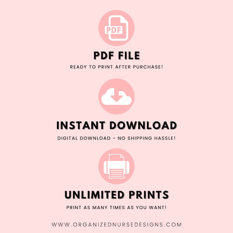 May include: A pink graphic with white icons and text. The icons represent a PDF file, a cloud with a download arrow, and a printer. The text reads "PDF FILE", "READY TO PRINT AFTER PURCHASE!", "INSTANT DOWNLOAD", "DIGITAL DOWNLOAD - NO SHIPPING HASSLE!", "UNLIMITED PRINTS", "PRINT AS MANY TIMES AS YOU WANT!" and "WWW.ORGANIZEDNURSEDESIGNS.COM".
