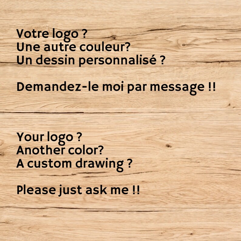 Puede incluir: Un fondo de veta de madera marr&oacute;n claro con texto negro en franc&eacute;s e ingl&eacute;s. El texto en franc&eacute;s dice: Votre logo ? Une autre couleur? Un dessin personnalis&eacute; ? Demandez-le moi par message !! El texto en ingl&eacute;s dice: Your logo ? Another color? A custom drawing ? Please just ask me !!