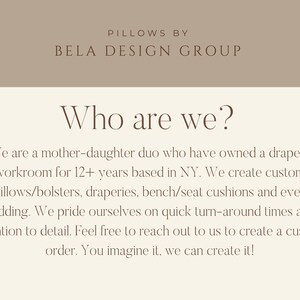 May include: Text on a beige background reads "Pillows by Bela Design Group" and "Who are we?"  The text continues, "We are a mother-daughter duo who have owned a drapery workroom for 12+ years based in NY. We create custom pillows/bolsters, draperies, bench/seat cushions and even bedding. We pride ourselves on quick turn-around times and attention to detail. Feel free to reach out to us to create a custom order. You imagine it, we can create it!"