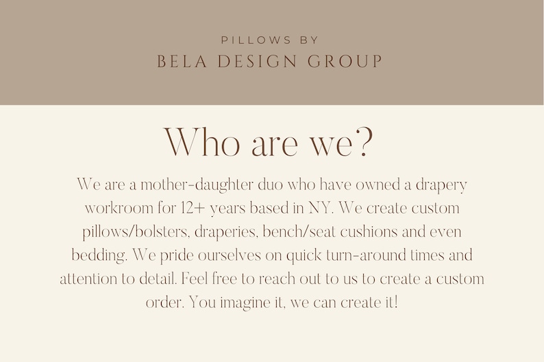 May include: Text on a beige background reads "Pillows by Bela Design Group" and "Who are we?"  The text continues, "We are a mother-daughter duo who have owned a drapery workroom for 12+ years based in NY. We create custom pillows/bolsters, draperies, bench/seat cushions and even bedding. We pride ourselves on quick turn-around times and attention to detail. Feel free to reach out to us to create a custom order. You imagine it, we can create it!"