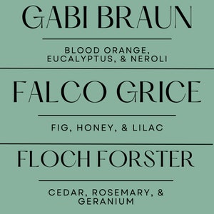 May include: A teal background with three lines of text. The top line reads "GABI BRAUN" with "BLOOD ORANGE, EUCALYPTUS, & NEROLI" below. The middle line reads "FALCO GRICE" with "FIG, HONEY, & LILAC" below. The bottom line reads "FLOCH FORSTER" with "CEDAR, ROSEMARY, & GERANIUM" below.