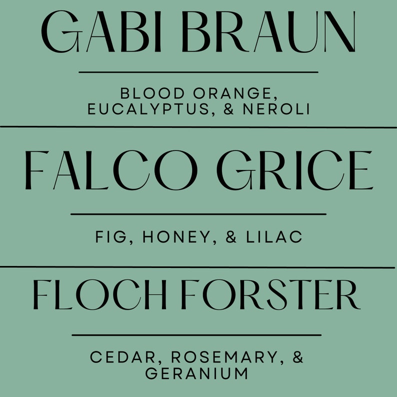 May include: A teal background with three lines of text. The top line reads "GABI BRAUN" with "BLOOD ORANGE, EUCALYPTUS, & NEROLI" below. The middle line reads "FALCO GRICE" with "FIG, HONEY, & LILAC" below. The bottom line reads "FLOCH FORSTER" with "CEDAR, ROSEMARY, & GERANIUM" below.