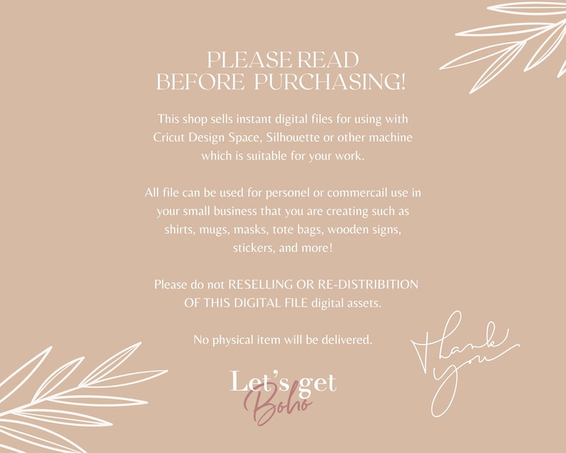 May include: A beige background with white text that reads "PLEASE READ BEFORE PURCHASING!" This shop sells instant digital files for using with Cricut Design Space, Silhouette or other machine which is suitable for your work. All file can be used for personel or commercail use in your small business that you are creating such as shirts, mugs, masks, tote bags, wooden signs, stickers, and more! Please do not RESELLING OR RE-DISTRIBITION OF THIS DIGITAL FILE digital assets. No physical item will be delivered. Let's get Boho Thank you"