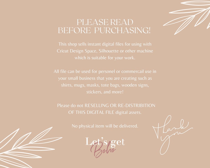 May include: A beige background with white text that reads "PLEASE READ BEFORE PURCHASING!" This shop sells instant digital files for using with Cricut Design Space, Silhouette or other machine which is suitable for your work. All file can be used for personel or commercail use in your small business that you are creating such as shirts, mugs, masks, tote bags, wooden signs, stickers, and more! Please do not RESELLING OR RE-DISTRIBITION OF THIS DIGITAL FILE digital assets. No physical item will be delivered. Let's get Boho Thank you"
