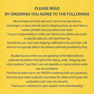 Pode incluir: Fundo amarelo com texto preto descrevendo os termos e condi&ccedil;&otilde;es para encomendar itens impressos personalizados. O texto diz: "PLEASE READ BY ORDERING YOU AGREE TO THE FOLLOWING All purchases are final sale and I can not accept returns, exchanges, or issue refunds due to shipping times, as each item is custom printed once you place your order. It is your responsibility to order your items early, before any event or specific date you will need them by. Sometimes you won't get shipping notifications but your item will arrive on or typically before the delivery estimate provided by Etsy. By placing your order you are agreeing to the listed delivery estimate (located on the right of the listing under "shipping and return policies") and that I can not expedite or cancel orders under any circumstance. Feel free to reach out to me PRIOR to ordering with any questions, but once your order is placed, I purchase the blank and it goes into production and I can not cancel it. Thank you in advance for your support and understanding!"
