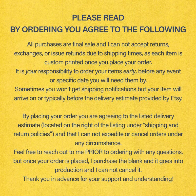 Pode incluir: Fundo amarelo com texto preto descrevendo os termos e condi&ccedil;&otilde;es para encomendar itens impressos personalizados. O texto diz: "PLEASE READ BY ORDERING YOU AGREE TO THE FOLLOWING All purchases are final sale and I can not accept returns, exchanges, or issue refunds due to shipping times, as each item is custom printed once you place your order. It is your responsibility to order your items early, before any event or specific date you will need them by. Sometimes you won't get shipping notifications but your item will arrive on or typically before the delivery estimate provided by Etsy. By placing your order you are agreeing to the listed delivery estimate (located on the right of the listing under "shipping and return policies") and that I can not expedite or cancel orders under any circumstance. Feel free to reach out to me PRIOR to ordering with any questions, but once your order is placed, I purchase the blank and it goes into production and I can not cancel it. Thank you in advance for your support and understanding!"