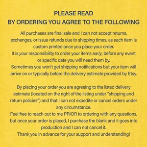 May include: Yellow background with black text outlining the terms and conditions for ordering custom printed items. The text reads: "PLEASE READ BY ORDERING YOU AGREE TO THE FOLLOWING All purchases are final sale and I can not accept returns, exchanges, or issue refunds due to shipping times, as each item is custom printed once you place your order. It is your responsibility to order your items early, before any event or specific date you will need them by. Sometimes you won't get shipping notifications but your item will arrive on or typically before the delivery estimate provided by Etsy. By placing your order you are agreeing to the listed delivery estimate (located on the right of the listing under "shipping and return policies") and that I can not expedite or cancel orders under any circumstance. Feel free to reach out to me PRIOR to ordering with any questions, but once your order is placed, I purchase the blank and it goes into production and I can not cancel it. Thank you in advance for your support and understanding!"