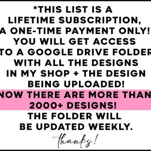 May include: A pink and black text graphic with the text "*THIS LIST IS A LIFETIME SUBSCRIPTION, A ONE-TIME PAYMENT ONLY! YOU WILL GET ACCESS TO A GOOGLE DRIVE FOLDER WITH ALL THE DESIGNS IN MY SHOP + THE DESIGN BEING UPLOADED! NOW THERE ARE MORE THAN 2000+ DESIGNS! THE FOLDER WILL BE UPDATED WEEKLY. thanks!"