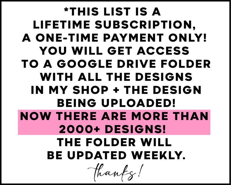 May include: A pink and black text graphic with the text "*THIS LIST IS A LIFETIME SUBSCRIPTION, A ONE-TIME PAYMENT ONLY! YOU WILL GET ACCESS TO A GOOGLE DRIVE FOLDER WITH ALL THE DESIGNS IN MY SHOP + THE DESIGN BEING UPLOADED! NOW THERE ARE MORE THAN 2000+ DESIGNS! THE FOLDER WILL BE UPDATED WEEKLY. thanks!"