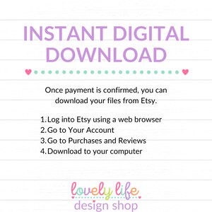 May include: A pink and green graphic with the text "INSTANT DIGITAL DOWNLOAD" in large purple letters. The text "Once payment is confirmed, you can download your files from Etsy." is below the title. A list of instructions follows: "1. Log into Etsy using a web browser 2. Go to Your Account 3. Go to Purchases and Reviews 4. Download to your computer". The graphic ends with the text "lovely life design shop" in pink and green.
