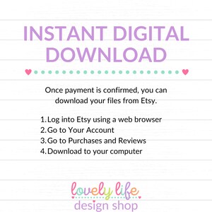 May include: A pink and green graphic with the text "INSTANT DIGITAL DOWNLOAD" in large pink letters. The text "Once payment is confirmed, you can download your files from Etsy." is below the title. A list of instructions follows: "1. Log into Etsy using a web browser 2. Go to Your Account 3. Go to Purchases and Reviews 4. Download to your computer". The text "lovely life design shop" is at the bottom of the graphic.