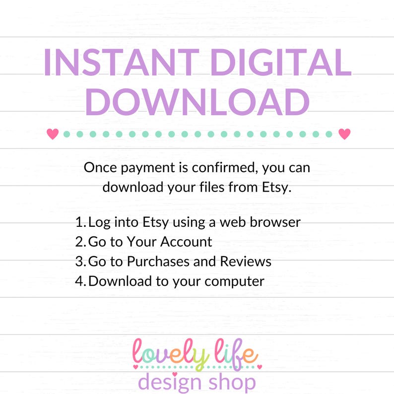 May include: A pink and green graphic with the text "INSTANT DIGITAL DOWNLOAD" in large pink letters. The text "Once payment is confirmed, you can download your files from Etsy." is below the title. A list of instructions follows: "1. Log into Etsy using a web browser 2. Go to Your Account 3. Go to Purchases and Reviews 4. Download to your computer". The text "lovely life design shop" is at the bottom of the graphic.