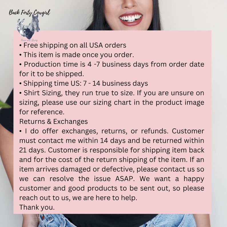 May include: Text on a pink background with the title "Back Forty Cowgirl" and information about free shipping, production time, shipping time, sizing, returns and exchanges. The text states that free shipping is offered on all USA orders, the item is made once ordered, production time is 4-7 business days, shipping time is 7-14 business days, sizing runs true to size, and exchanges, returns, or refunds are offered within 14 days.
