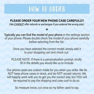 May include: How to order a new phone case.  Instructions for ordering a custom phone case.  We cannot offer refunds or exchanges if you order the wrong size.  Please double check the model of your phone before selecting from the list.  Our phone cases are custom made for you when you order.  We do not keep phone cases in stock and do not accept returns.  We will happily work with you to get you the correct size, but you will be required to pay the shipping and case cost to do so.  So measure twice, cut once as my father used to say.