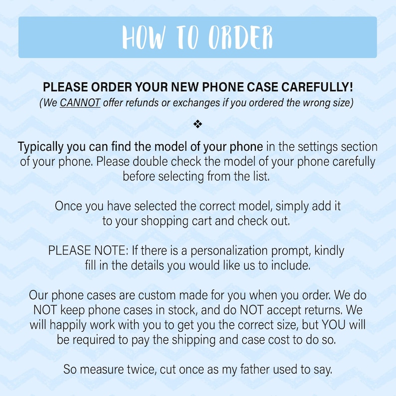 May include: How to order a new phone case.  Instructions for ordering a custom phone case.  We cannot offer refunds or exchanges if you order the wrong size.  Please double check the model of your phone before selecting from the list.  Our phone cases are custom made for you when you order.  We do not keep phone cases in stock and do not accept returns.  We will happily work with you to get you the correct size, but you will be required to pay the shipping and case cost to do so.  So measure twice, cut once as my father used to say.