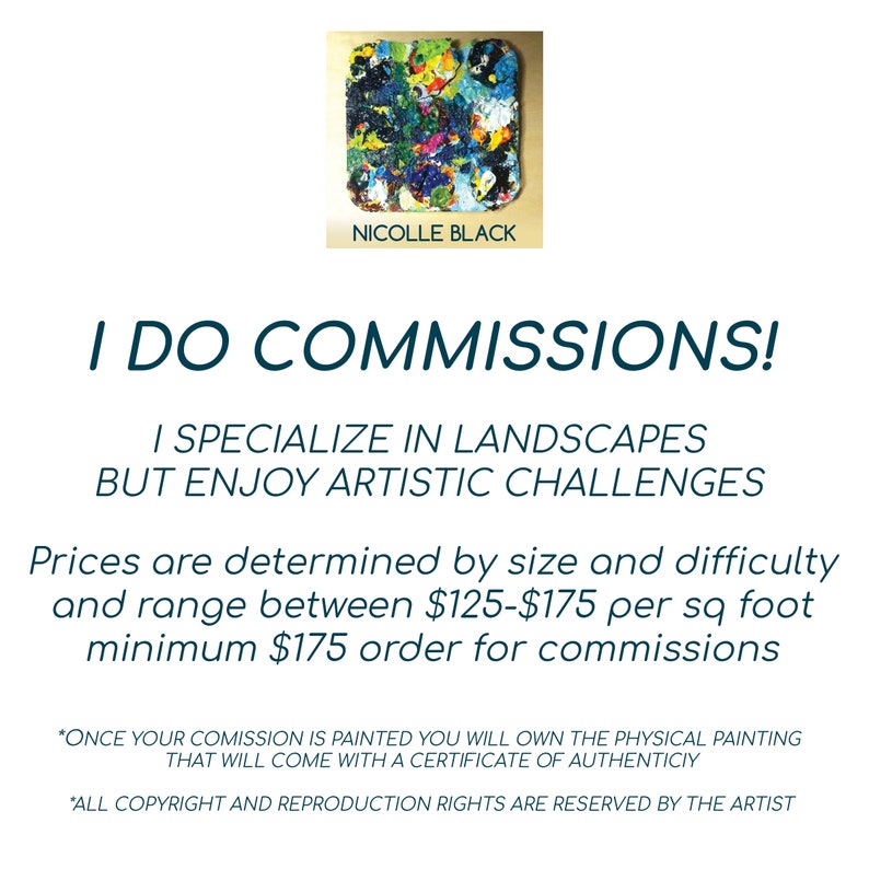 May include: A colorful abstract painting with a black frame and the artist's name, Nicolle Black, written below. The text "I do commissions!" is written in large, bold, blue letters. The text below reads "I specialize in landscapes but enjoy artistic challenges." The text below that reads "Prices are determined by size and difficulty and range between $125-$175 per sq foot minimum $175 order for commissions." The text at the bottom reads "*Once your commission is painted you will own the physical painting that will come with a certificate of authenticity." and "*All copyright and reproduction rights are reserved by the artist."