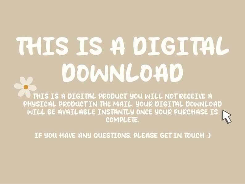 May include: White text on a beige background reads "THIS IS A DIGITAL DOWNLOAD."  Below the text is a white daisy and a white arrow pointing to the right.  The text continues: "This is a digital product. You will not receive a physical product in the mail. Your digital download will be available instantly once your purchase is complete. If you have any questions, please get in touch."