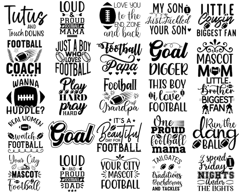 May include: Black and white graphic designs with football-themed text. Some of the text includes "Tutus and Touch Downs", "Football Coach", "Loud and Proud Football Mama", "Just a Boy Who Loves Football", "Football Papa", "Goal Digger", "Little Cousin Biggest Fan", "Mascot Mom", "This Boy I Love Football", "Little Brother Biggest Fan", "Run the Dang Ball", "I Spend Friday Nights Under the Lights", "Your City Mascot Football", "Tailgates Traditions Touchdowns and Tackles".