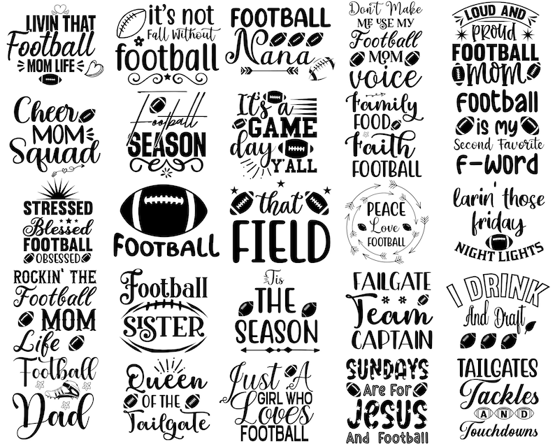 May include: Black and white graphic design with various football-themed phrases and sayings. The phrases include "Livin' That Football Mom Life", "It's Not Fall Without Football", "Football Nana", "Don't Make Me Use My Football Mom Voice", "Loud and Proud Football Mom", "Cheer Mom Squad", "Football Season", "It's A Game Day Y'all", "Family Food Faith Football", "Football Is My Second Favorite F-Word", "Stressed Blessed Football Obsessed", "Football", "That Football Field", "Peace Love Football", "Lavin' Those Friday Night Lights", "Rockin' The Football Mom Life", "Football Sister", "Tis The Season", "Failgate Team Captain", "I Drink And Draft", "Football Dad", "Queen Of The Tailgate", "Just A Girl Who Loves Football", "Sundays Are For Jesus And Football", "Tailgates Tackles And Touchdowns".