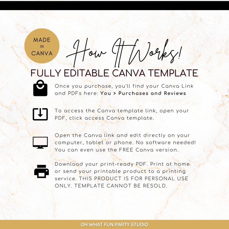May include: A digital illustration of a gold marble background with a white text box that says "How It Works!" and "FULLY EDITABLE CANVA TEMPLATE". Below the text box are four icons with instructions on how to use a Canva template. The icons are a shopping bag, a download arrow, a computer monitor, and a printer. The text below the icons says "Once you purchase, you'll find your Canva Link and PDFs here: You > Purchases and Reviews", "To access the Canva template link, open your PDF, click access Canva template.", "Open the Canva link and edit directly on your computer, tablet or phone. No software needed! You can even use the FREE Canva version.", and "Download your print-ready PDF. Print at home or send your printable product to a printing service. THIS PRODUCT IS FOR PERSONAL USE ONLY. TEMPLATE CANNOT BE RESOLD."