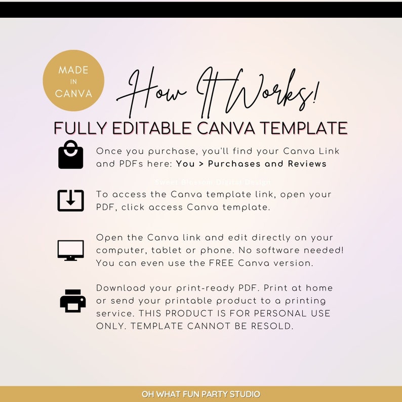 May include: A pink and white gradient background with a gold border. The text "How It Works!" is in a black font. The text "FULLY EDITABLE CANVA TEMPLATE" is in a black font. The text "Once you purchase, you'll find your Canva Link and PDFs here: You > Purchases and Reviews" is in a black font. The text "To access the Canva template link, open your PDF, click access Canva template." is in a black font. The text "Open the Canva link and edit directly on your computer, tablet or phone. No software needed! You can even use the FREE Canva version." is in a black font. The text "Download your print-ready PDF. Print at home or send your printable product to a printing service. THIS PRODUCT IS FOR PERSONAL USE ONLY. TEMPLATE CANNOT BE RESOLD." is in a black font. The text "OH WHAT FUN PARTY STUDIO" is in a black font.