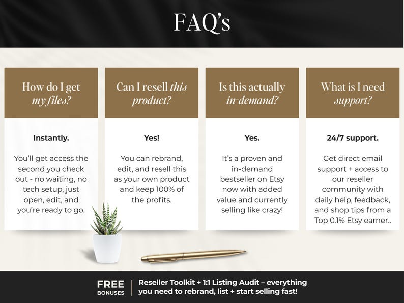Peut inclure: Image d'une page de FAQ avec quatre sections : Comment puis-je obtenir mes fichiers ?, Puis-je revendre ce produit ?, Est-ce r&eacute;ellement en demande ? et De quelle assistance ai-je besoin ?. Comprend une petite plante en pot et un stylo dor&eacute;.