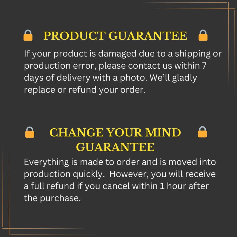 May include: A black and white graphic with yellow padlock icons and text that reads "PRODUCT GUARANTEE" and "CHANGE YOUR MIND GUARANTEE". The text explains that if a product is damaged due to shipping or production error, the customer can contact the seller within 7 days of delivery with a photo for a replacement or refund. The text also explains that the customer can receive a full refund if they cancel their order within 1 hour of purchase.
