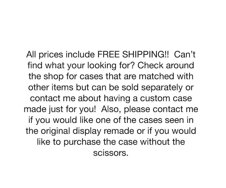 Op de afbeelding: Een witte achtergrond met zwarte tekst die luidt: All prices include FREE SHIPPING!! Can't find what your looking for? Check around the shop for cases that are matched with other items but can be sold separately or contact me about having a custom case made just for you! Also, please contact me if you would like one of the cases seen in the original display remade or if you would like to purchase the case without the scissors.
