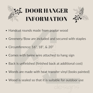 May include: Door hanger information. Handcut wood rounds in 16, 18, and 20 inch sizes. Greenery and bow are included and secured with staples. Comes with twine wire attached to hang sign. Back is unfinished, finished back available at additional cost. Words are made with heat transfer vinyl. Wood is sealed for outdoor use.