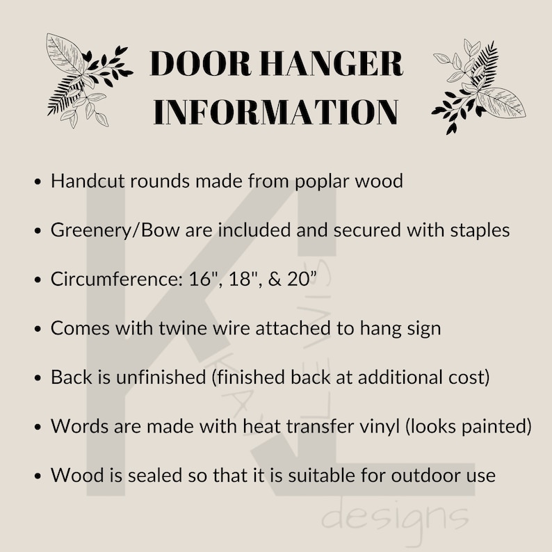 May include: Door hanger information. Handcut wood rounds in 16, 18, and 20 inch sizes. Greenery and bow are included and secured with staples. Comes with twine wire attached to hang sign. Back is unfinished, finished back available at additional cost. Words are made with heat transfer vinyl. Wood is sealed for outdoor use.