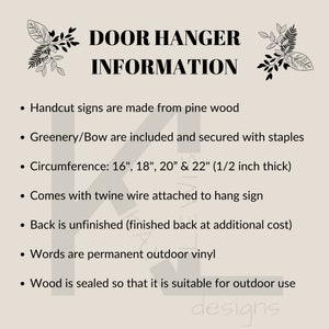 May include: A black and white text graphic on a beige background with the text "DOOR HANGER INFORMATION". The text below lists details about the door hanger, including the materials used, size options, and features. The text includes: "Handcut signs are made from pine wood", "Greenery/Bow are included and secured with staples", "Circumference: 16", 18", 20" & 22" (1/2 inch thick)", "Comes with twine wire attached to hang sign", "Back is unfinished (finished back at additional cost)", "Words are permanent outdoor vinyl", "Wood is sealed so that it is suitable for outdoor use".