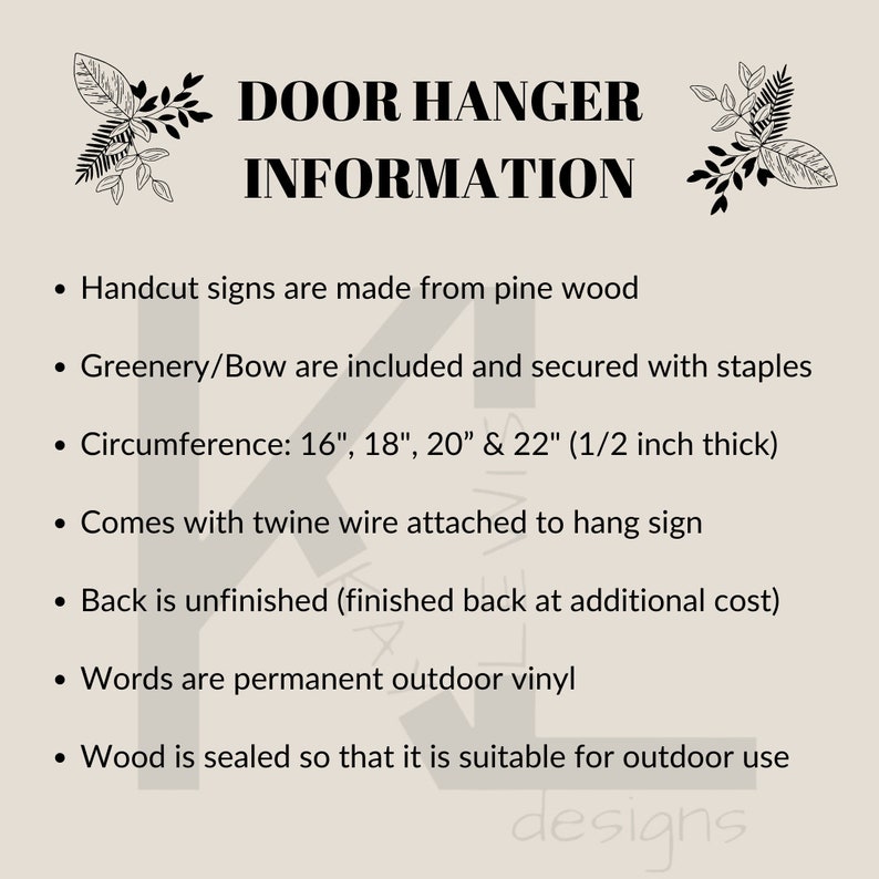May include: A black and white text graphic on a beige background with the text "DOOR HANGER INFORMATION". The text below lists details about the door hanger, including the materials used, size options, and features. The text includes: "Handcut signs are made from pine wood", "Greenery/Bow are included and secured with staples", "Circumference: 16", 18", 20" & 22" (1/2 inch thick)", "Comes with twine wire attached to hang sign", "Back is unfinished (finished back at additional cost)", "Words are permanent outdoor vinyl", "Wood is sealed so that it is suitable for outdoor use".