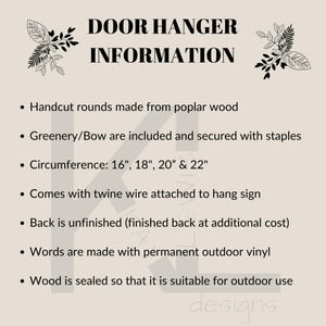 May include: A text-based information sheet about door hangers. The sheet lists details about the product, including the materials used, size options, and finishing details. The text reads: "DOOR HANGER INFORMATION &bull; Handcut rounds made from poplar wood &bull; Greenery/Bow are included and secured with staples &bull; Circumference: 16", 18", 20" & 22" &bull; Comes with twine wire attached to hang sign &bull; Back is unfinished (finished back at additional cost) &bull; Words are made with permanent outdoor vinyl &bull; Wood is sealed so that it is suitable for outdoor use designs"