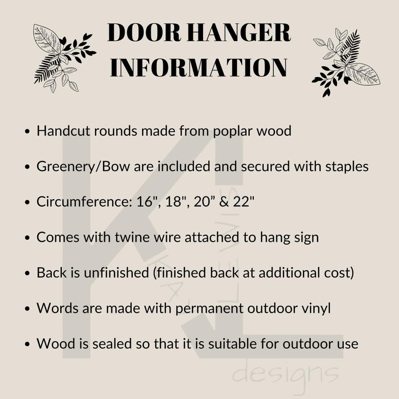 May include: A text-based information sheet about door hangers. The sheet lists details about the product, including the materials used, size options, and finishing details. The text reads: "DOOR HANGER INFORMATION &bull; Handcut rounds made from poplar wood &bull; Greenery/Bow are included and secured with staples &bull; Circumference: 16", 18", 20" & 22" &bull; Comes with twine wire attached to hang sign &bull; Back is unfinished (finished back at additional cost) &bull; Words are made with permanent outdoor vinyl &bull; Wood is sealed so that it is suitable for outdoor use designs"