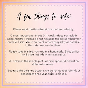May include: A pink and purple text box with white text outlining important information about ordering custom pens. The text reads: "A few things to note: Please read the item description before ordering. Current processing time is 3-4 weeks (does not include shipping time). Please do not message me asking when your order will ship. We try to do all orders as quickly as possible, in the order we receive them. Please keep in mind, your order is handmade. Stray glitter and slight imperfections may occur. All colors in the sample pictures may appear different on different screens. Because the pens are custom, we do not accept refunds or exchanges once your order is placed."